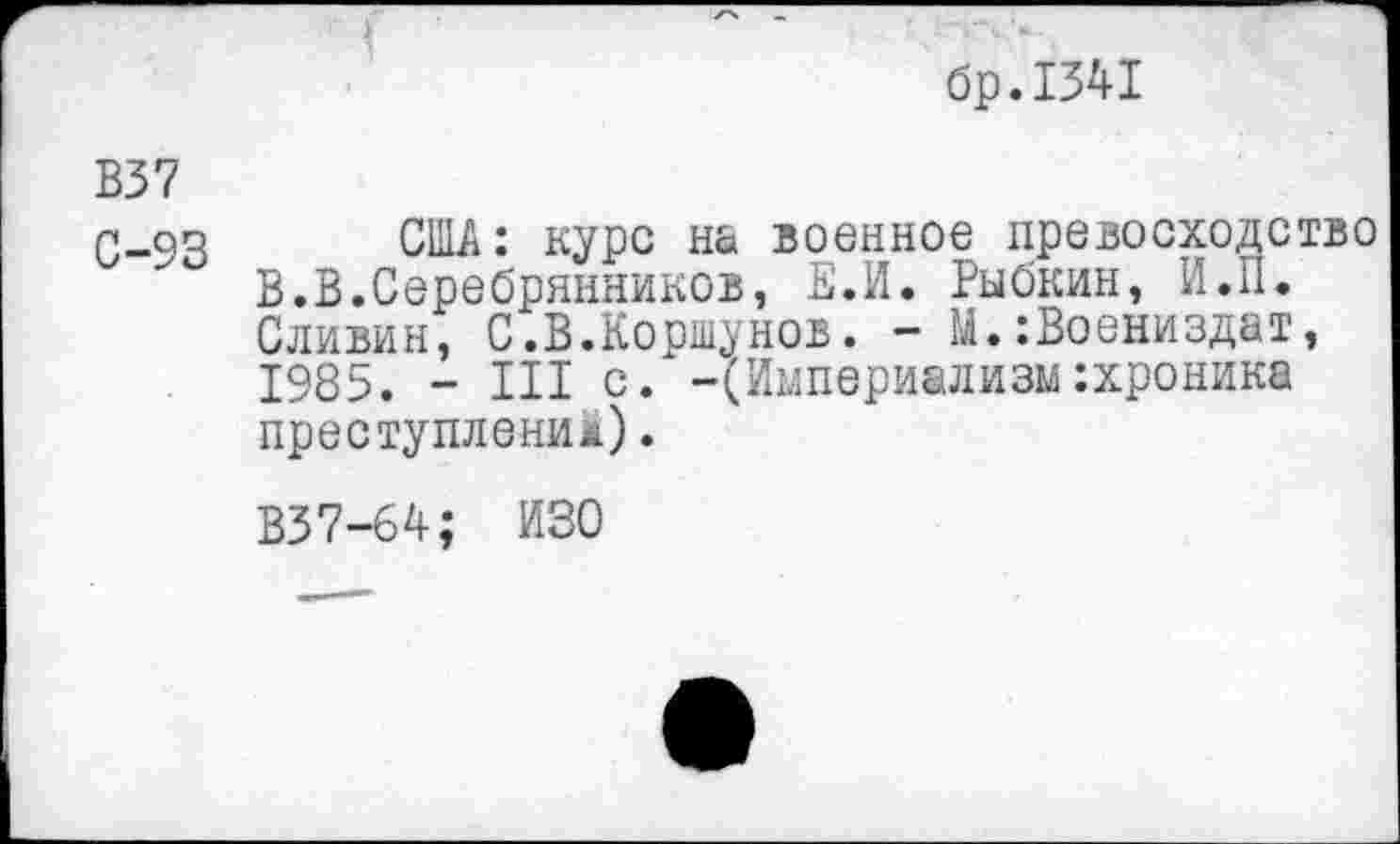 ﻿бр.1341
В37
С-93 США: курс на военное превосходство В.В.Серебрянников, Е.И. Рыбкин, И.П. Сливин, С.В.Коршунов. - М.:Воениздат, 1985. - III с. -(Империализм:хроника преступление).
В37-64; ИЗО